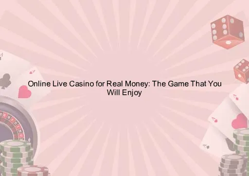 Online Live Casino for Real Money: The Game That You Will Enjoy